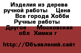 Изделия из дерева ручной работы  › Цена ­ 1 - Все города Хобби. Ручные работы » Другое   . Московская обл.,Химки г.